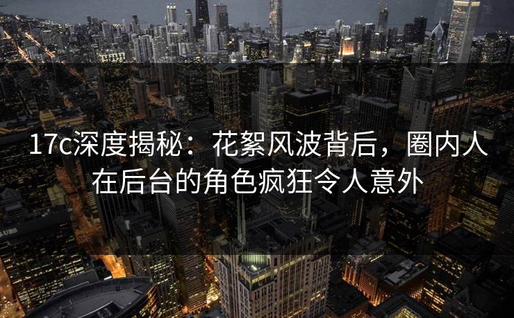17c深度揭秘:花絮风波背后,圈内人在后台的角色疯狂令人意外 17c深度揭秘:花絮风波背后,圈内人在后台的角色疯狂令人意外