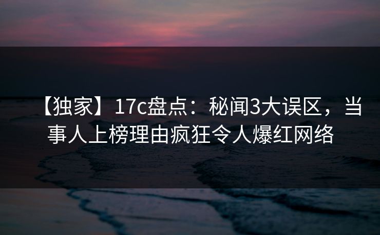 【独家】17c盘点：秘闻3大误区，当事人上榜理由疯狂令人爆红网络