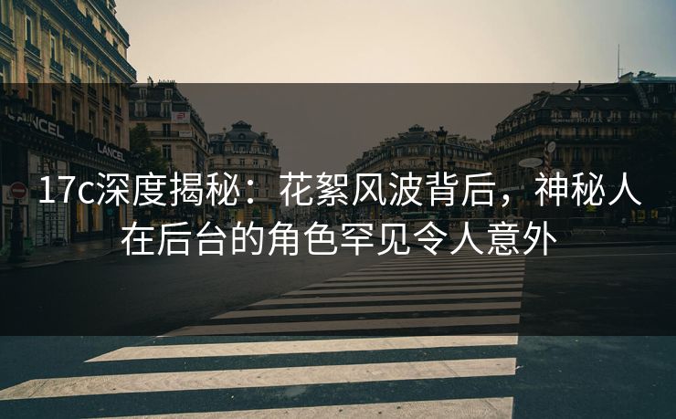 17c深度揭秘：花絮风波背后，神秘人在后台的角色罕见令人意外