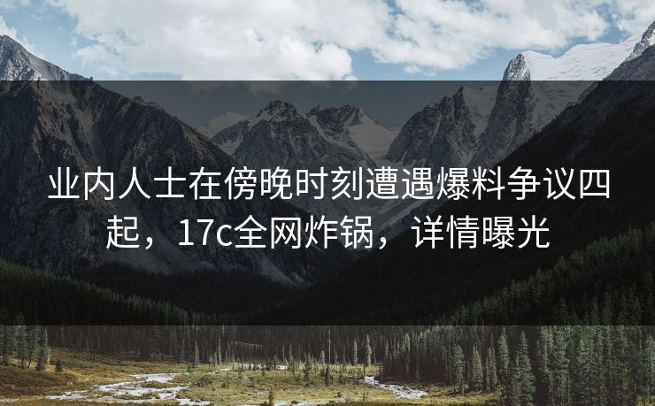 业内人士在傍晚时刻遭遇爆料争议四起,17c全网炸锅,详情曝光 业内人士在傍晚时刻遭遇爆料争议四起,17c全网炸锅,详情曝光