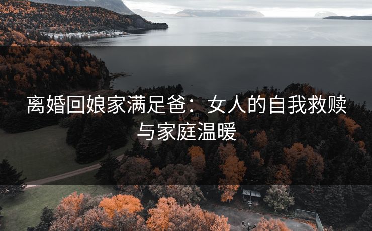 离婚回娘家满足爸：女人的自我救赎与家庭温暖
