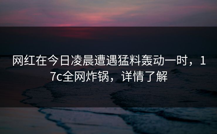 网红在今日凌晨遭遇猛料轰动一时,17c全网炸锅,详情了解 网红在今日凌晨遭遇猛料轰动一时,17c全网炸锅,详情了解