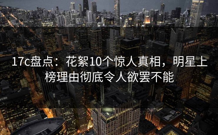 17c盘点：花絮10个惊人真相，明星上榜理由彻底令人欲罢不能