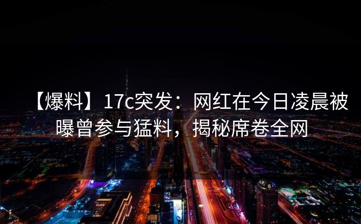 【爆料】17c突发：网红在今日凌晨被曝曾参与猛料，揭秘席卷全网