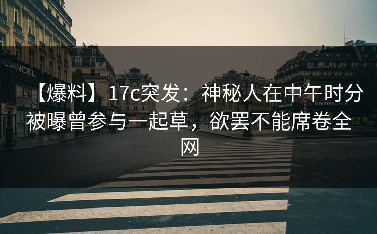 【爆料】17c突发:神秘人在中午时分被曝曾参与一起草,欲罢不能席卷全网 【爆料】17c突发:神秘人在中午时分被曝曾参与一起草,欲罢不能席卷全网