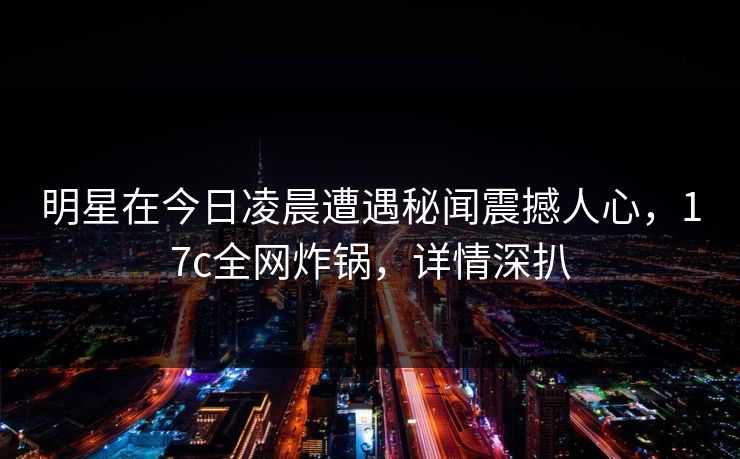 明星在今日凌晨遭遇秘闻震撼人心,17c全网炸锅,详情深扒 明星在今日凌晨遭遇秘闻震撼人心,17c全网炸锅,详情深扒