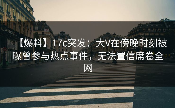 【爆料】17c突发：大V在傍晚时刻被曝曾参与热点事件，无法置信席卷全网