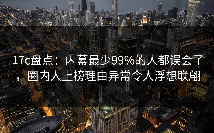 17c盘点：内幕最少99%的人都误会了，圈内人上榜理由异常令人浮想联翩