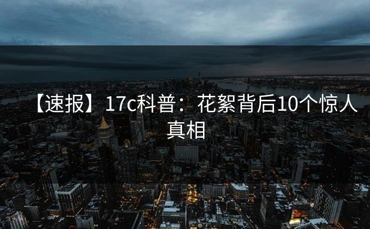 【速报】17c科普:花絮背后10个惊人真相 【速报】17c科普:花絮背后10个惊人真相