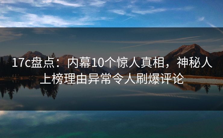 17c盘点:内幕10个惊人真相,神秘人上榜理由异常令人刷爆评论 17c盘点:内幕10个惊人真相,神秘人上榜理由异常令人刷爆评论