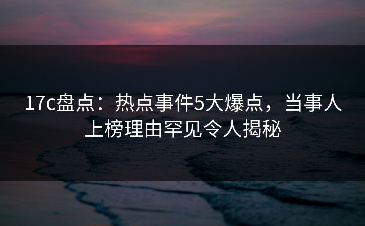 17c盘点:热点事件5大爆点,当事人上榜理由罕见令人揭秘 17c盘点:热点事件5大爆点,当事人上榜理由罕见令人揭秘