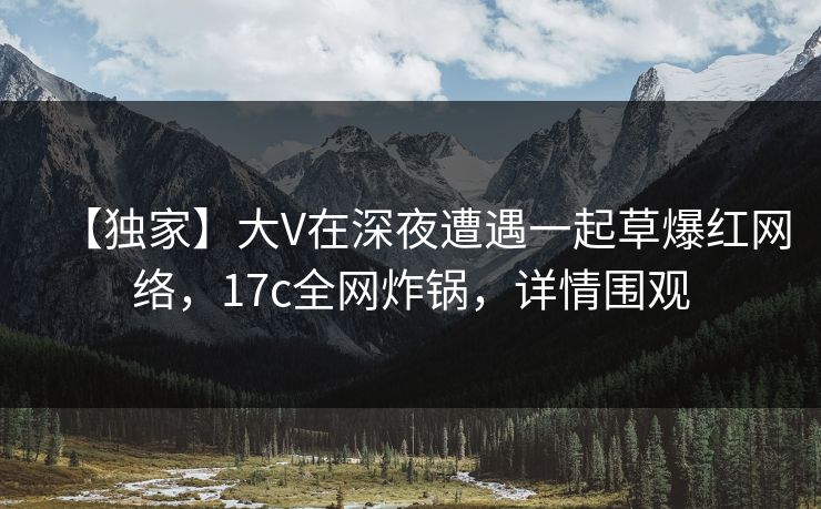 【独家】大V在深夜遭遇一起草爆红网络,17c全网炸锅,详情围观