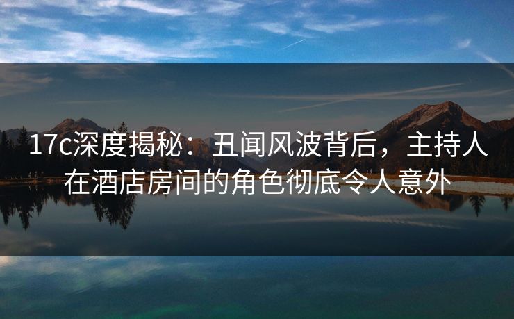 17c深度揭秘:丑闻风波背后,主持人在酒店房间的角色彻底令人意外 17c深度揭秘:丑闻风波背后,主持人在酒店房间的角色彻底令人意外