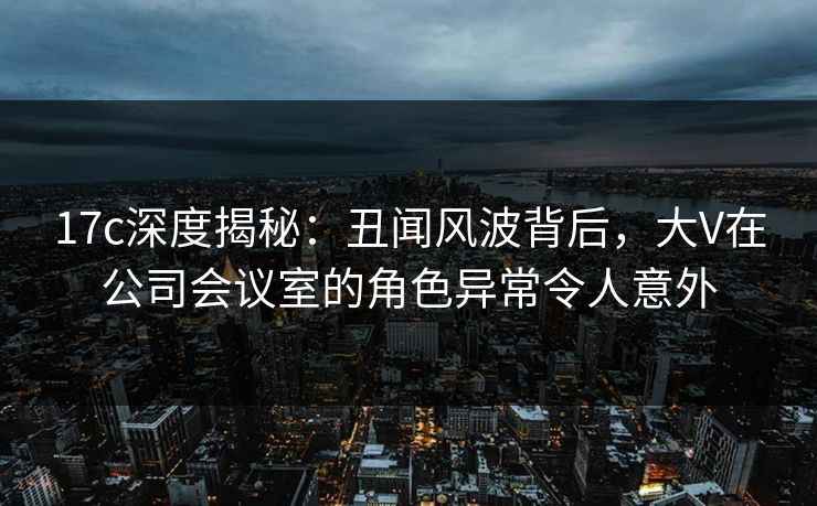 17c深度揭秘:丑闻风波背后,大V在公司会议室的角色异常令人意外