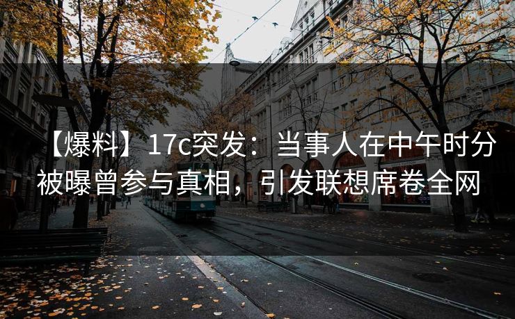 【爆料】17c突发:当事人在中午时分被曝曾参与真相,引发联想席卷全网 【爆料】17c突发:当事人在中午时分被曝曾参与真相,引发联想席卷全网