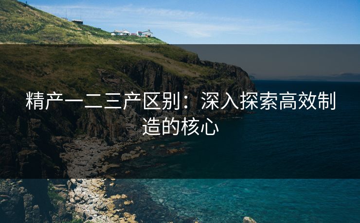 精产一二三产区别：深入探索高效制造的核心