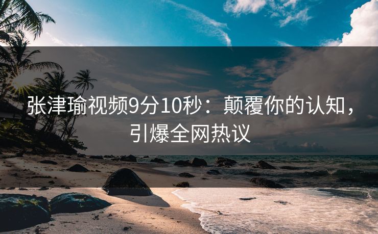 张津瑜视频9分10秒：颠覆你的认知，引爆全网热议