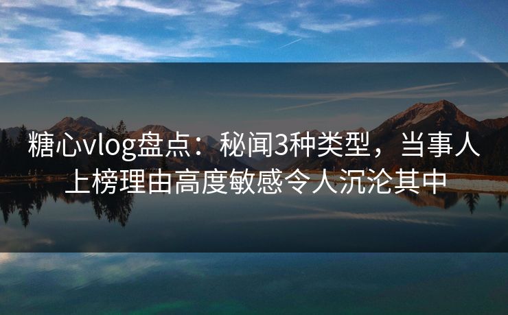 糖心vlog盘点：秘闻3种类型，当事人上榜理由高度敏感令人沉沦其中