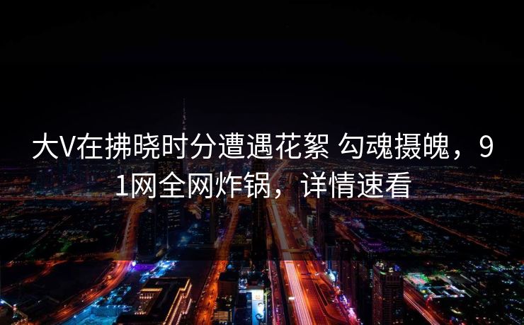 大V在拂晓时分遭遇花絮 勾魂摄魄,91网全网炸锅,详情速看
