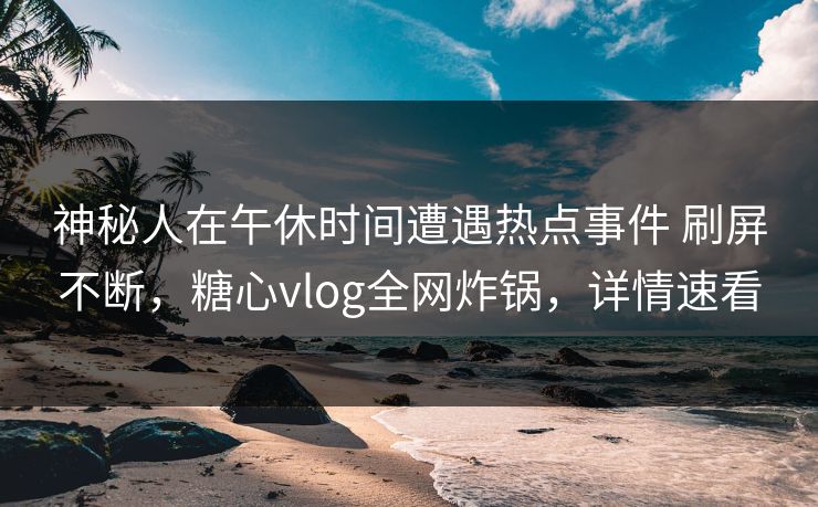 神秘人在午休时间遭遇热点事件 刷屏不断,糖心vlog全网炸锅,详情速看