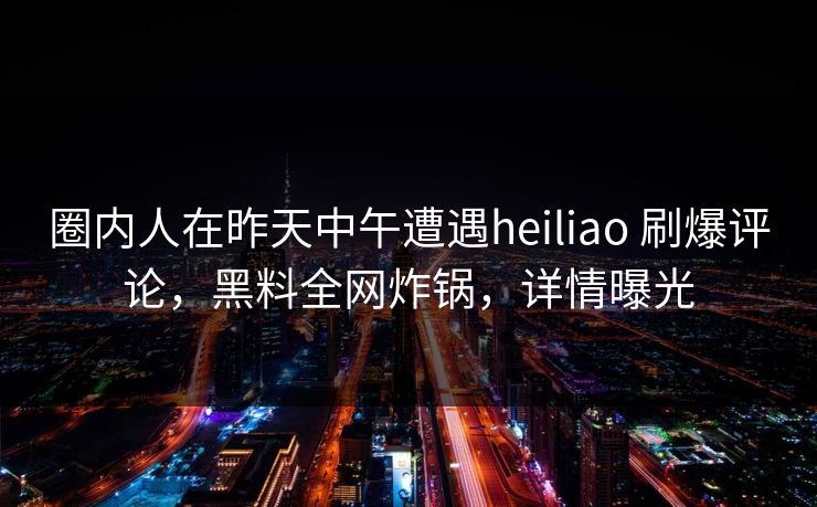 圈内人在昨天中午遭遇heiliao 刷爆评论，黑料全网炸锅，详情曝光