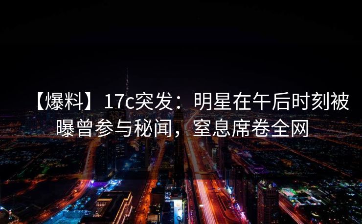 【爆料】17c突发：明星在午后时刻被曝曾参与秘闻，窒息席卷全网