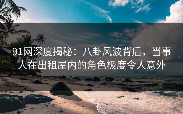 91网深度揭秘：八卦风波背后，当事人在出租屋内的角色极度令人意外