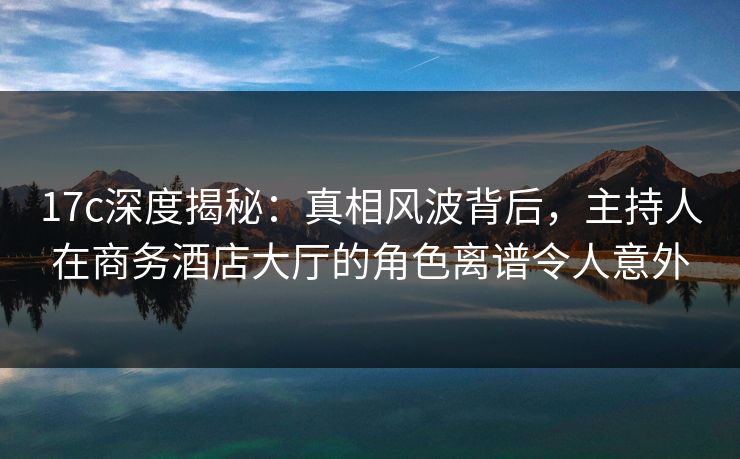 17c深度揭秘：真相风波背后，主持人在商务酒店大厅的角色离谱令人意外