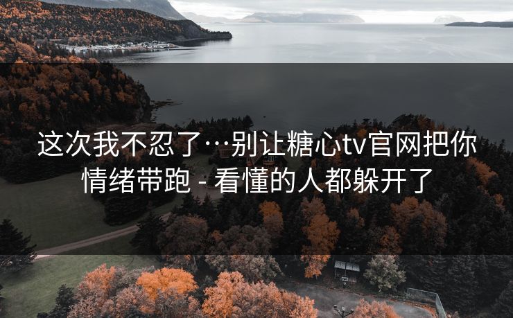 这次我不忍了…别让糖心tv官网把你情绪带跑 - 看懂的人都躲开了 这次我不忍了…别让糖心tv官网把你情绪带跑 - 看懂的人都躲开了