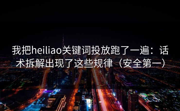 我把heiliao关键词投放跑了一遍:话术拆解出现了这些规律(安全第一)