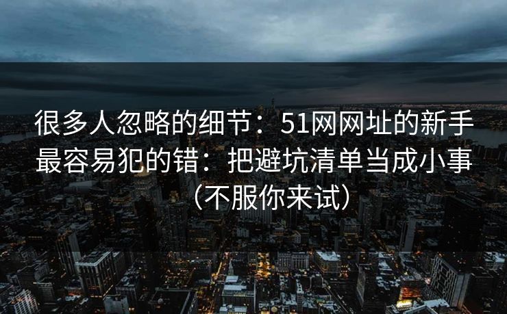 很多人忽略的细节：51网网址的新手最容易犯的错：把避坑清单当成小事（不服你来试）