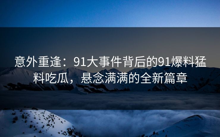 意外重逢：91大事件背后的91爆料猛料吃瓜，悬念满满的全新篇章