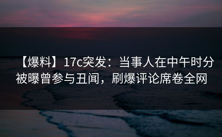 【爆料】17c突发:当事人在中午时分被曝曾参与丑闻,刷爆评论席卷全网 【爆料】17c突发:当事人在中午时分被曝曾参与丑闻,刷爆评论席卷全网