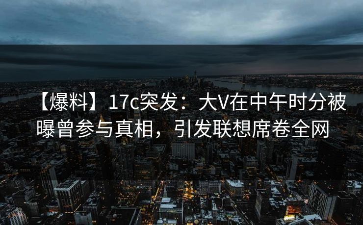 【爆料】17c突发：大V在中午时分被曝曾参与真相，引发联想席卷全网