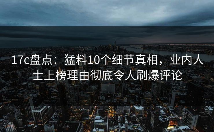 17c盘点：猛料10个细节真相，业内人士上榜理由彻底令人刷爆评论