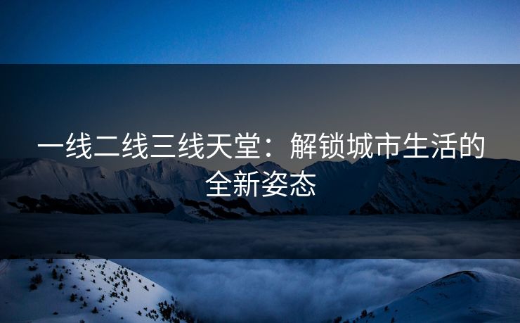 一线二线三线天堂：解锁城市生活的全新姿态