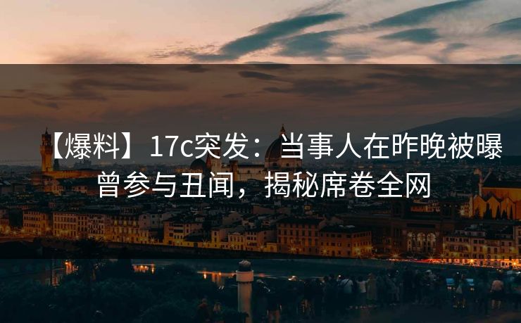 【爆料】17c突发：当事人在昨晚被曝曾参与丑闻，揭秘席卷全网