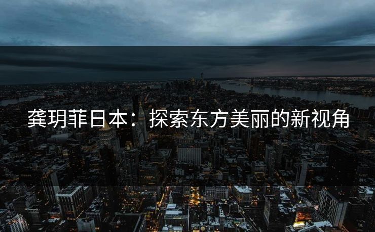 龚玥菲日本：探索东方美丽的新视角