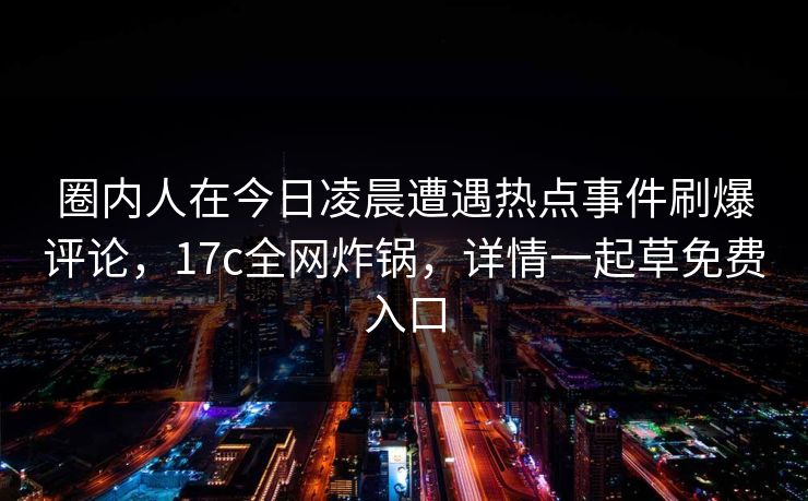 圈内人在今日凌晨遭遇热点事件刷爆评论，17c全网炸锅，详情一起草免费入口