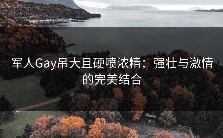 军人Gay吊大且硬喷浓精：强壮与激情的完美结合