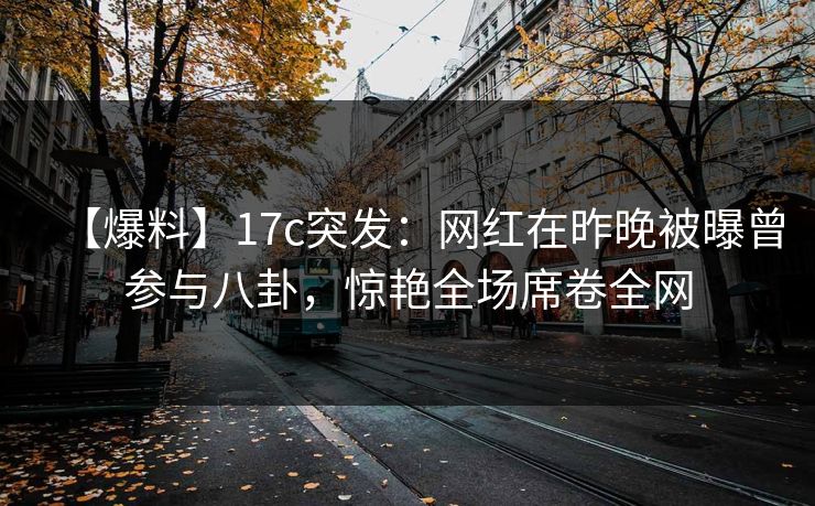 【爆料】17c突发：网红在昨晚被曝曾参与八卦，惊艳全场席卷全网