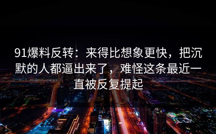 91爆料反转：来得比想象更快，把沉默的人都逼出来了，难怪这条最近一直被反复提起